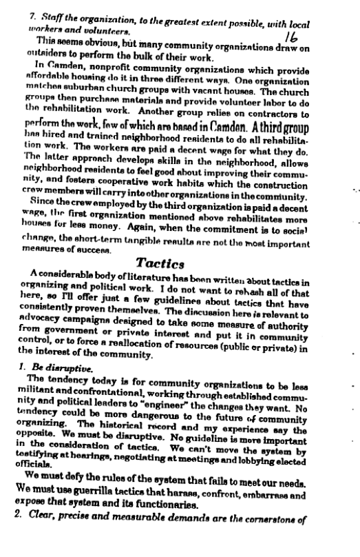 7. Staffthe organization, to the greatest extent pos workers and volunteers, 1z  Thin seema obvioun, bit many community organizations dengy on outaidors to perform the bulk of their work.  In Camdan, nonprofit community organizations which provide nfMordable housing do it in throe differont ways. One organization mntchon suburban church groups with vacant housen. The church Kroups then purchae materinla and provide voluntoer Inbor o do tho rehnbilitation work. - Another group rolies on contractors to  perform the work, fw of which ars basad in Camden. A third group han hired and trained neighborhaod residenta to do all rehabilita- tion work. The workers are paid a decent wage for what they do. The Intter appronch developn ekilla in the neighborhood, allows neighborhood residonts to foel good about improving their commu. nity, and fosters cooperative work habits which the construction crow membors will carry into other organizations inthe comntunity.  Since the crew amployed by the third |organization is paid a decent nge, the first organization mentioned above rohabilitates more hounea for leas monay.  Again, when the commitment is to socin! change, the short-term tangible renulta are not the mot important meanures of auccess.  tontrol, or o force a rollocation of resourcos (public o private) iy  y {Pposite. Wo must be diaruptive. No guidaline is mora important in the considoration of tactica, We can’t move the system by  Loetifying at hearings, negotinting at meetings and lobbying elected  W must dofy the rulen of the system that fails to mest our noeds. ‘W must use guerrilla tactics that harass, confront, srabarrase and ©xpose that system and its functionaries.  2. Clear, preciss and measurable demands are the cornarstona of 